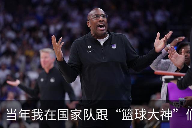 当年我在国家队跟“篮球大神”们同框的青涩日子